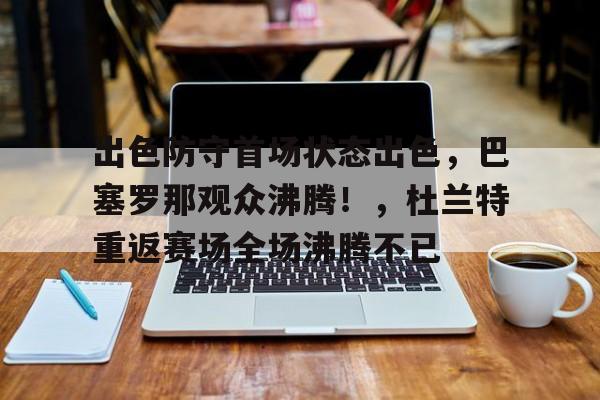 出色防守首场状态出色,巴塞罗那观众沸腾!,杜兰特重返赛场全场沸腾不已的简单介绍-开云登录入口