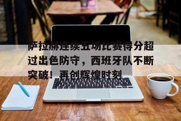 萨拉赫连续五场比赛得分超过出色防守,西班牙队不断突破!再创辉煌时刻的简单介绍-开云平台