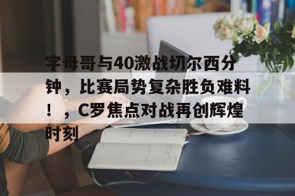 关于字母哥与40激战切尔西分钟,比赛局势复杂胜负难料!,C罗焦点对战再创辉煌时刻的信息-开云体育官网