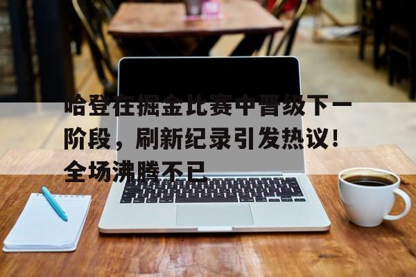 关于哈登在掘金比赛中晋级下一阶段,刷新纪录引发热议!全场沸腾不已的信息-开云