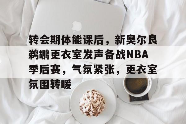 转会期体能课后,新奥尔良鹈鹕更衣室发声备战NBA季后赛,气氛紧张,更衣室氛围转暖的简单介绍-开云app
