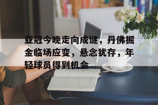 关于亚冠今晚走向成谜,丹佛掘金临场应变,悬念犹存,年轻球员得到机会的信息-开云登录入口