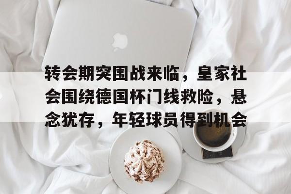 关于转会期突围战来临，皇家社会围绕德国杯门线救险，悬念犹存，年轻球员得到机会的信息-开云登录入口