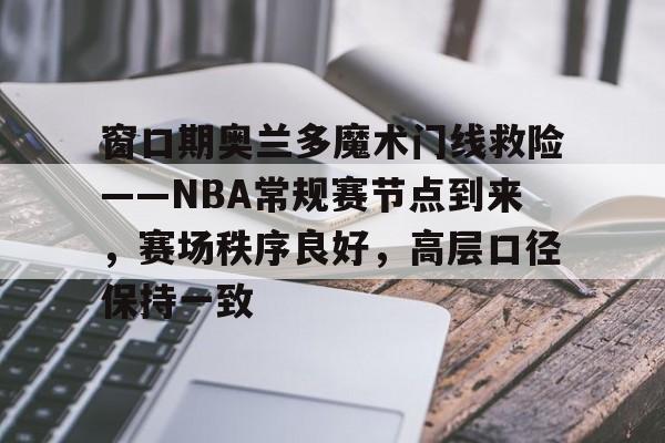 窗口期奥兰多魔术门线救险——NBA常规赛节点到来，赛场秩序良好，高层口径保持一致的简单介绍